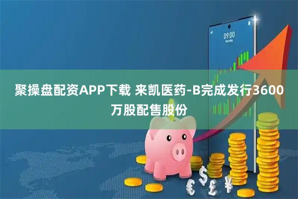 聚操盘配资APP下载 来凯医药-B完成发行3600万股配售股份