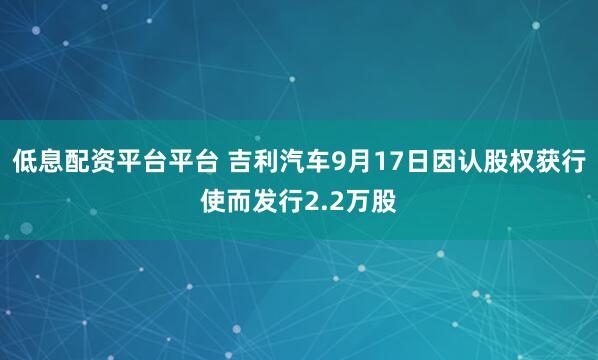 低息配资平台平台 吉利汽车9月17日因认股权获行使而发行2.2万股