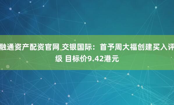 融通资产配资官网 交银国际：首予周大福创建买入评级 目标价9.42港元
