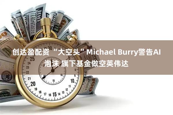 创达盈配资 “大空头”Michael Burry警告AI泡沫 旗下基金做空英伟达