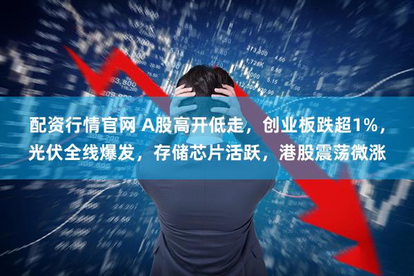 配资行情官网 A股高开低走，创业板跌超1%，光伏全线爆发，存储芯片活跃，港股震荡微涨
