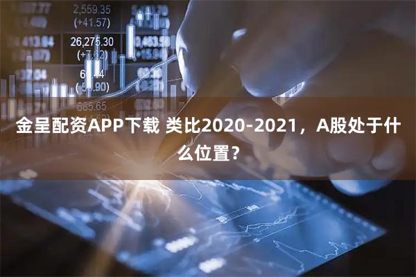 金呈配资APP下载 类比2020-2021，A股处于什么位置？