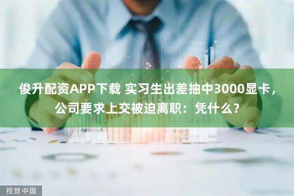 俊升配资APP下载 实习生出差抽中3000显卡，公司要求上交被迫离职：凭什么？