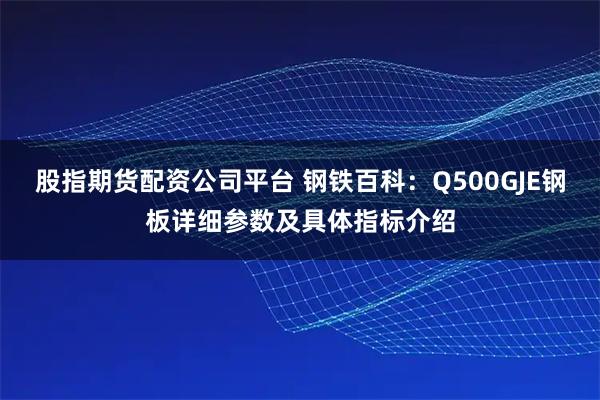 股指期货配资公司平台 钢铁百科：Q500GJE钢板详细参数及具体指标介绍