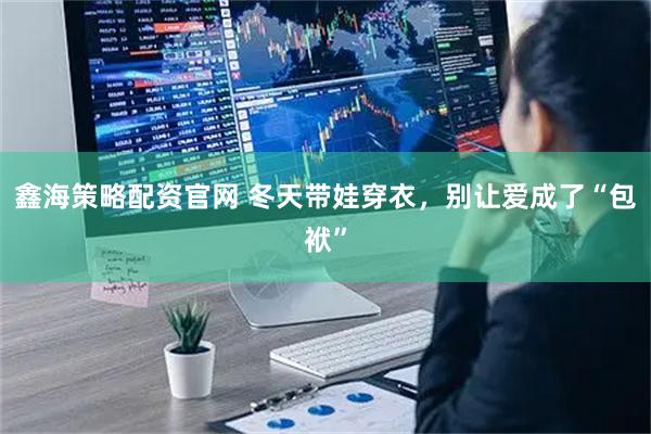 鑫海策略配资官网 冬天带娃穿衣，别让爱成了“包袱”