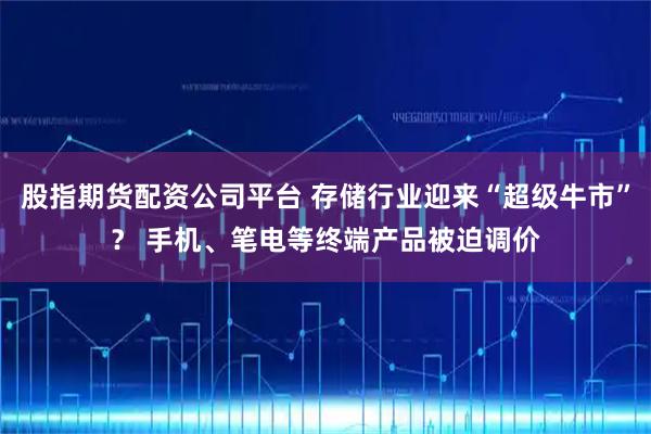 股指期货配资公司平台 存储行业迎来“超级牛市”？ 手机、笔电等终端产品被迫调价