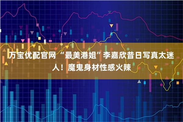 万宝优配官网 “最美港姐”李嘉欣昔日写真太迷人！魔鬼身材性感火辣