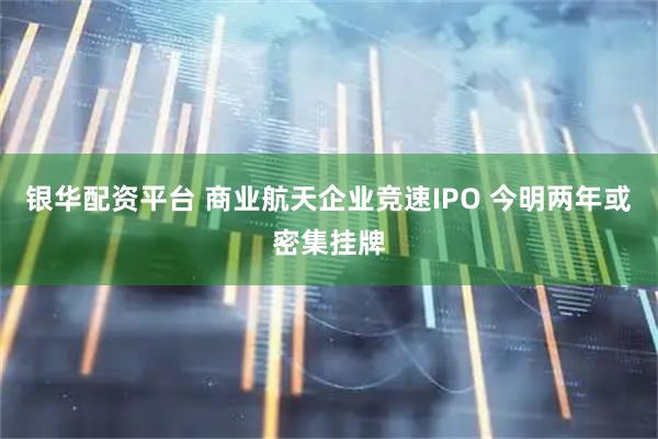 银华配资平台 商业航天企业竞速IPO 今明两年或密集挂牌