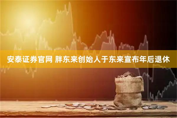 安泰证券官网 胖东来创始人于东来宣布年后退休
