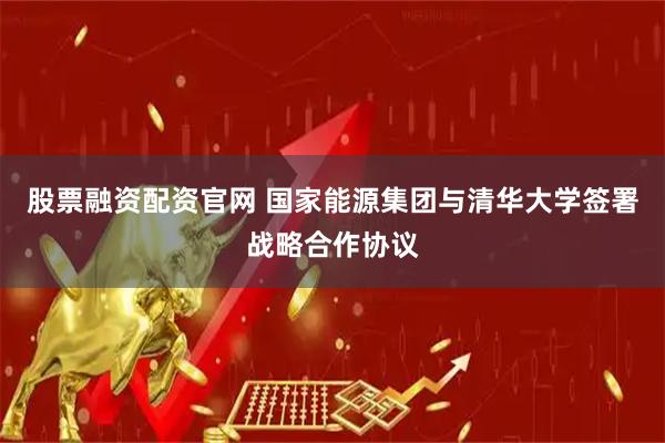 股票融资配资官网 国家能源集团与清华大学签署战略合作协议