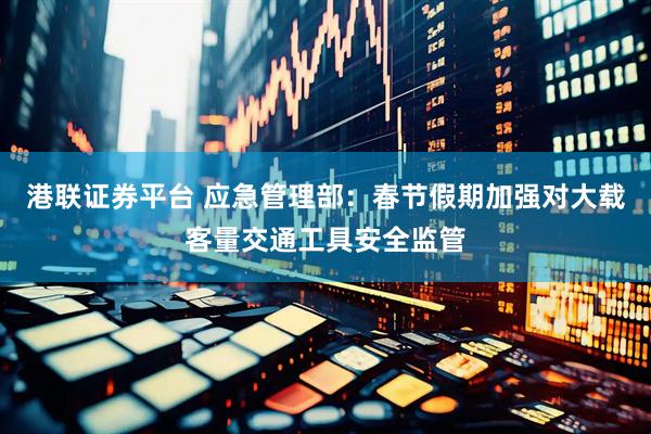港联证券平台 应急管理部：春节假期加强对大载客量交通工具安全监管