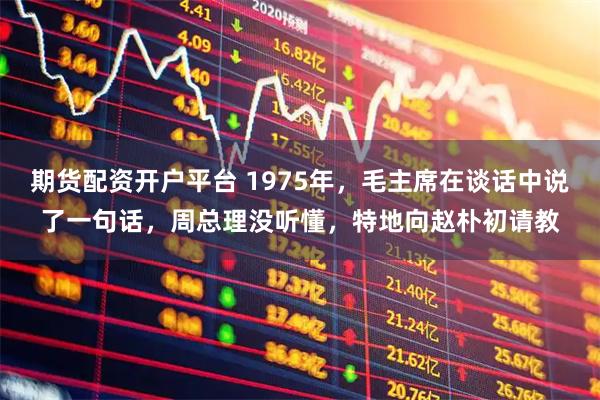 期货配资开户平台 1975年,毛主席在谈话中说了一句话,周总理没听懂,特地向赵朴初请教