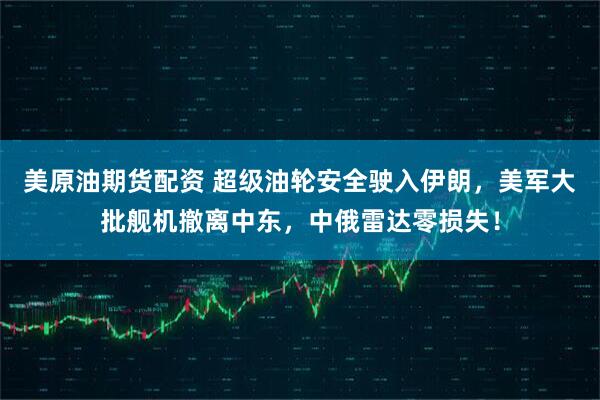美原油期货配资 超级油轮安全驶入伊朗，美军大批舰机撤离中东，中俄雷达零损失！