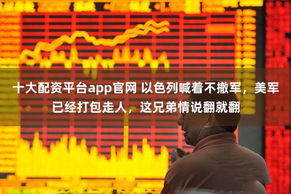 十大配资平台app官网 以色列喊着不撤军，美军已经打包走人，这兄弟情说翻就翻