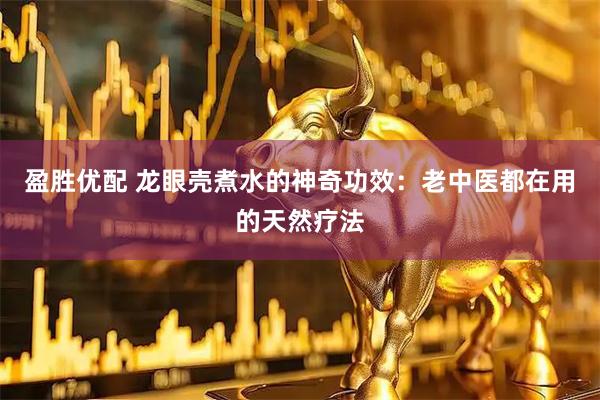 盈胜优配 龙眼壳煮水的神奇功效：老中医都在用的天然疗法