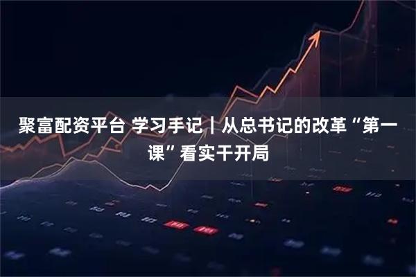 聚富配资平台 学习手记｜从总书记的改革“第一课”看实干开局