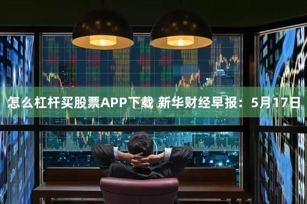 怎么杠杆买股票APP下载 新华财经早报：5月17日