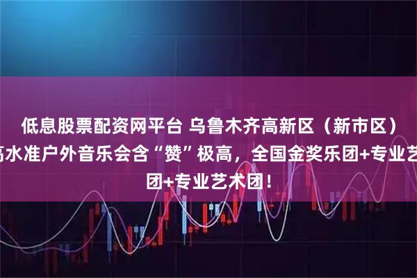 低息股票配资网平台 乌鲁木齐高新区（新市区）这场高水准户外音乐会含“赞”极高，全国金奖乐团+专业艺术团！