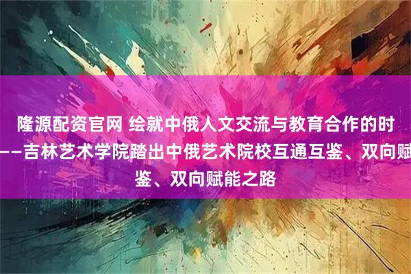隆源配资官网 绘就中俄人文交流与教育合作的时代画卷——吉林艺术学院踏出中俄艺术院校互通互鉴、双向赋能之路