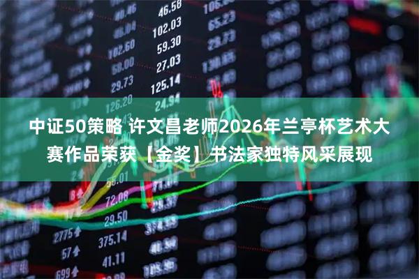 中证50策略 许文昌老师2026年兰亭杯艺术大赛作品荣获【金奖】书法家独特风采展现