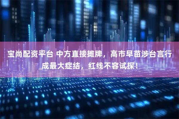 宝尚配资平台 中方直接摊牌，高市早苗涉台言行成最大症结，红线不容试探！