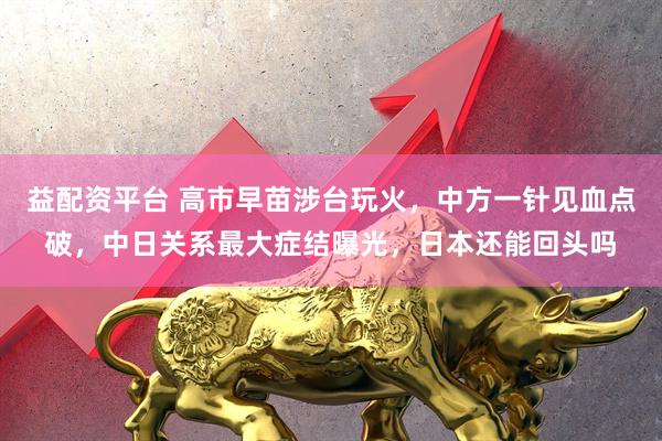 益配资平台 高市早苗涉台玩火，中方一针见血点破，中日关系最大症结曝光，日本还能回头吗
